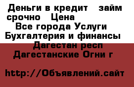 Деньги в кредит,  займ срочно › Цена ­ 1 500 000 - Все города Услуги » Бухгалтерия и финансы   . Дагестан респ.,Дагестанские Огни г.